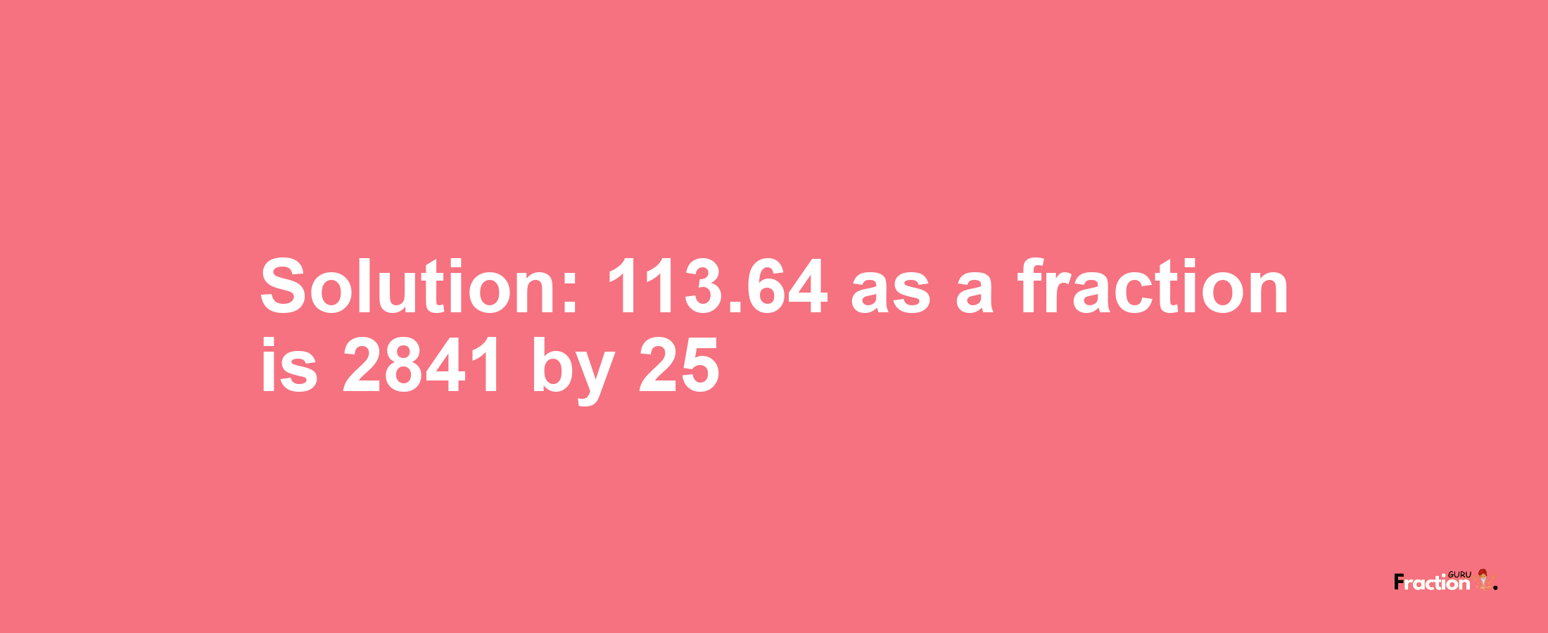 Solution:113.64 as a fraction is 2841/25